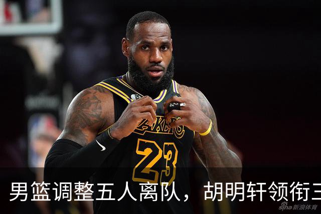 男篮调整五人离队，胡明轩领衔三人意外，一人遗憾一人意料之中